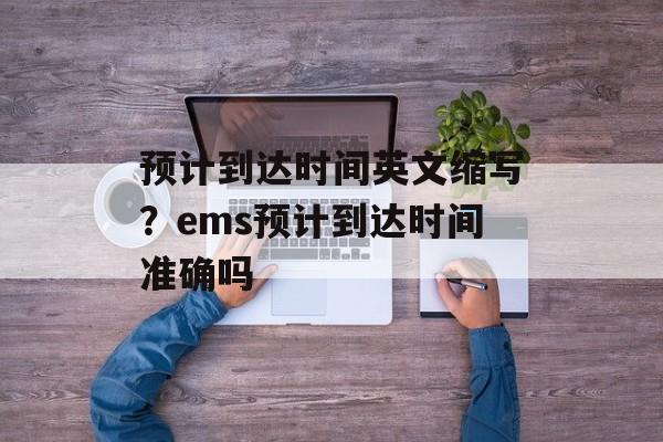 预计到达时间英文缩写？ems预计到达时间准确吗-第1张图片-