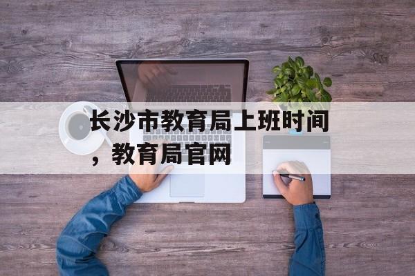 长沙市教育局上班时间，教育局官网-第1张图片-