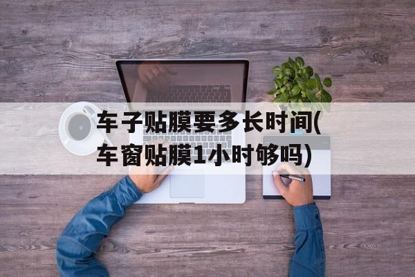 车子贴膜要多长时间(车窗贴膜1小时够吗)-第1张图片-