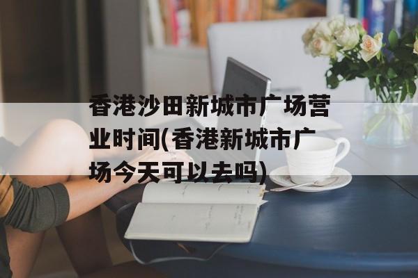 香港沙田新城市广场营业时间(香港新城市广场今天可以去吗)-第1张图片-