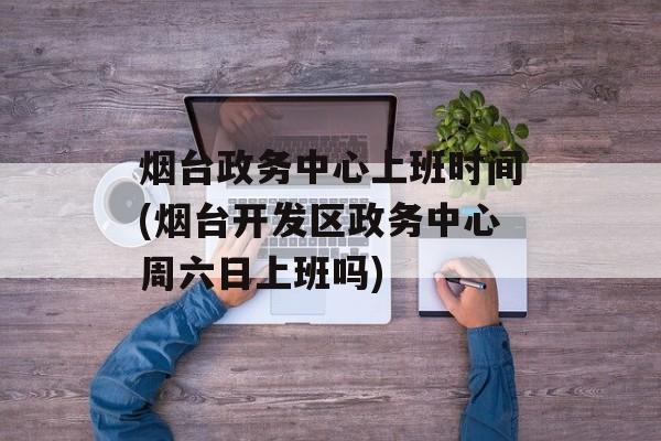 烟台政务中心上班时间(烟台开发区政务中心周六日上班吗)-第1张图片-