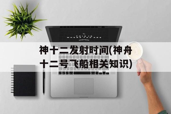 神十二发射时间(神舟十二号飞船相关知识)-第1张图片-