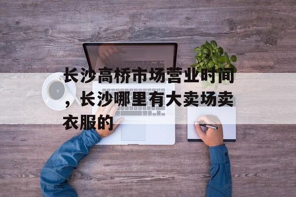 长沙高桥市场营业时间，长沙哪里有大卖场卖衣服的-第1张图片-
