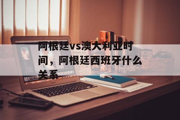 阿根廷vs澳大利亚时间，阿根廷西班牙什么关系-第1张图片-