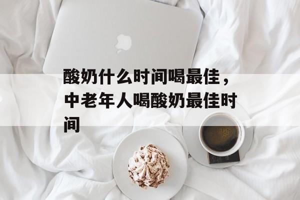 酸奶什么时间喝最佳，中老年人喝酸奶最佳时间-第1张图片-