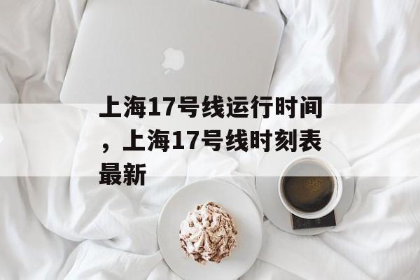 上海17号线运行时间，上海17号线时刻表最新-第1张图片-