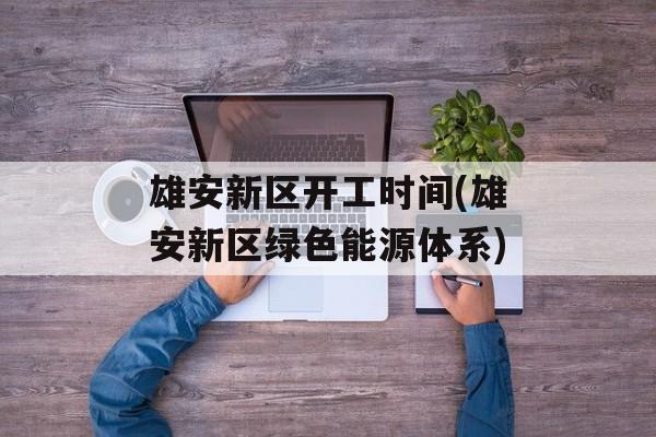 雄安新区开工时间(雄安新区绿色能源体系)-第1张图片-