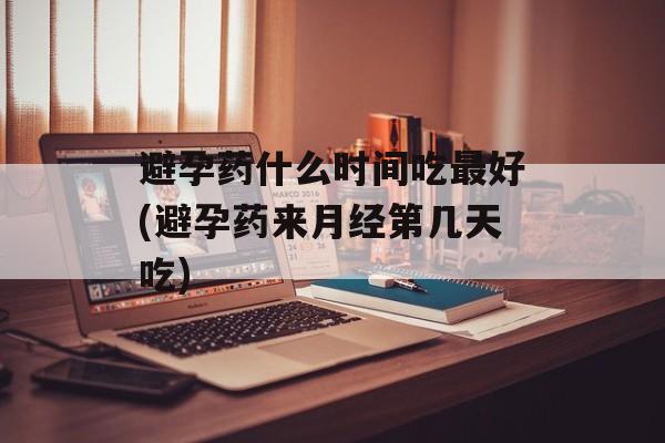 避孕药什么时间吃最好(避孕药来月经第几天吃)-第1张图片-