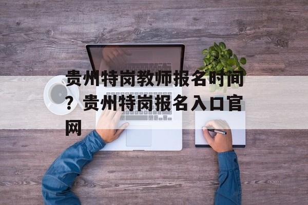贵州特岗教师报名时间？贵州特岗报名入口官网-第1张图片-
