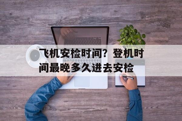 飞机安检时间？登机时间最晚多久进去安检-第1张图片-