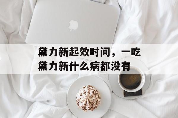 黛力新起效时间，一吃黛力新什么病都没有-第1张图片-