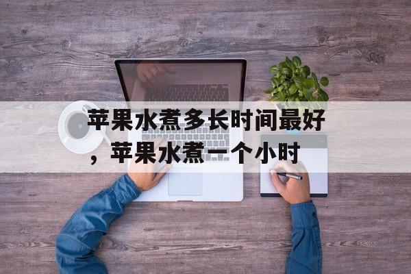 苹果水煮多长时间最好，苹果水煮一个小时-第1张图片-