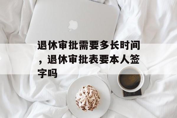 退休审批需要多长时间，退休审批表要本人签字吗-第1张图片-