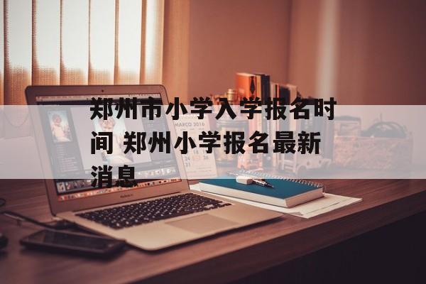 郑州市小学入学报名时间 郑州小学报名最新消息-第1张图片-