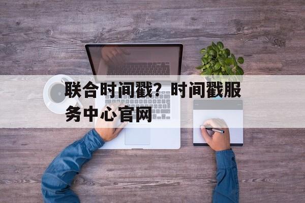 联合时间戳？时间戳服务中心官网-第1张图片-