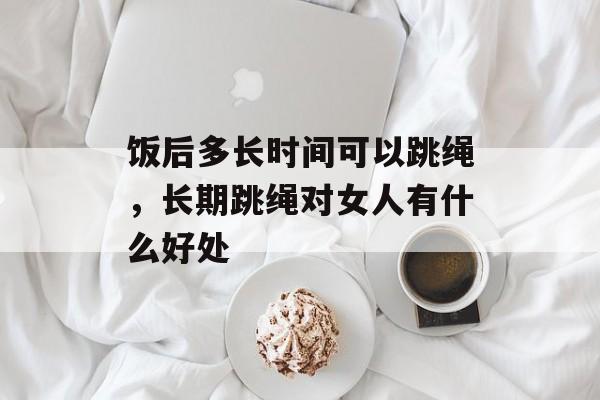 饭后多长时间可以跳绳，长期跳绳对女人有什么好处-第1张图片-