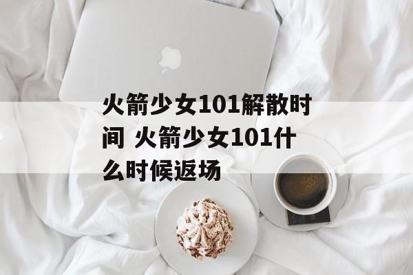 火箭少女101解散时间 火箭少女101什么时候返场-第1张图片-