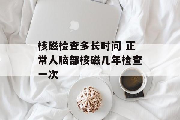 核磁检查多长时间 正常人脑部核磁几年检查一次-第1张图片-