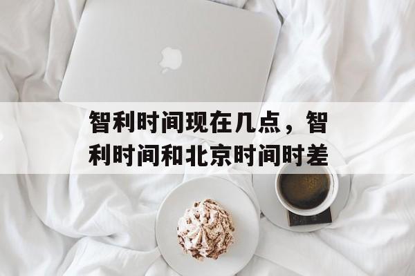 智利时间现在几点，智利时间和北京时间时差-第1张图片-