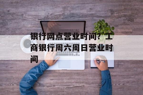 银行网点营业时间？工商银行周六周日营业时间-第1张图片-