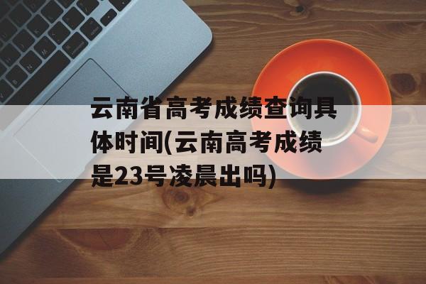 云南省高考成绩查询具体时间(云南高考成绩是23号凌晨出吗)-第1张图片-