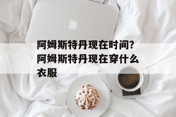 阿姆斯特丹现在时间？阿姆斯特丹现在穿什么衣服-第1张图片-