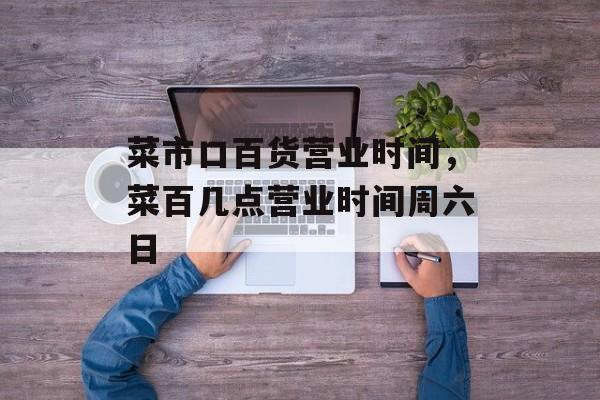 菜市口百货营业时间，菜百几点营业时间周六日-第1张图片-