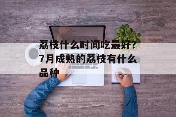 荔枝什么时间吃最好？7月成熟的荔枝有什么品种-第1张图片-