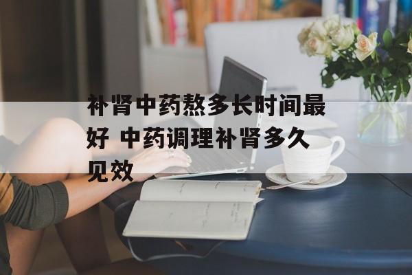 补肾中药熬多长时间最好 中药调理补肾多久见效-第1张图片-