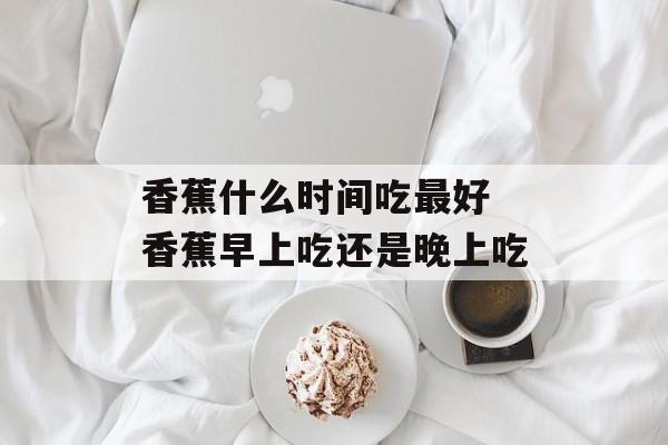 香蕉什么时间吃最好 香蕉早上吃还是晚上吃-第1张图片-