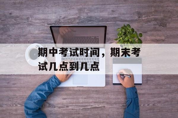 期中考试时间，期末考试几点到几点-第1张图片-