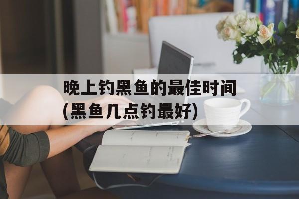 晚上钓黑鱼的最佳时间(黑鱼几点钓最好)-第1张图片-