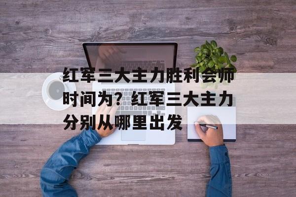 红军三大主力胜利会师时间为？红军三大主力分别从哪里出发-第1张图片-