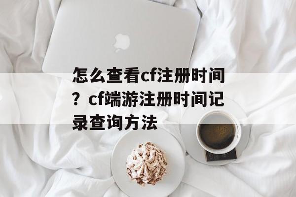怎么查看cf注册时间？cf端游注册时间记录查询方法-第1张图片-