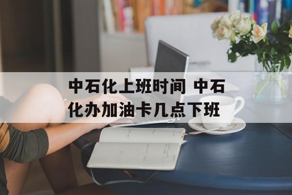 中石化上班时间 中石化办加油卡几点下班-第1张图片-