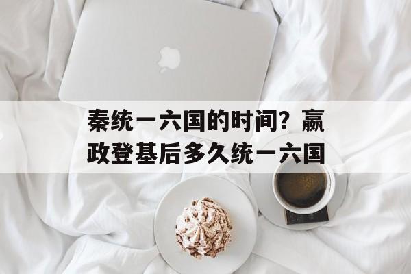 秦统一六国的时间？嬴政登基后多久统一六国-第1张图片-