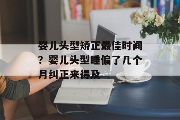婴儿头型矫正最佳时间？婴儿头型睡偏了几个月纠正来得及-第1张图片-