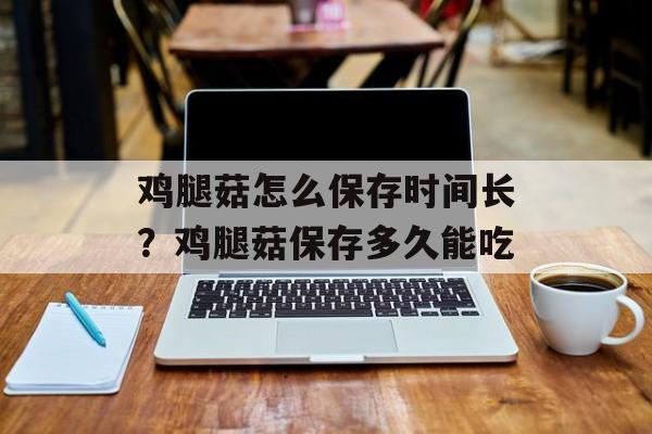 鸡腿菇怎么保存时间长？鸡腿菇保存多久能吃-第1张图片-