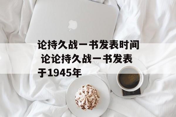 论持久战一书发表时间 论论持久战一书发表于1945年-第1张图片-