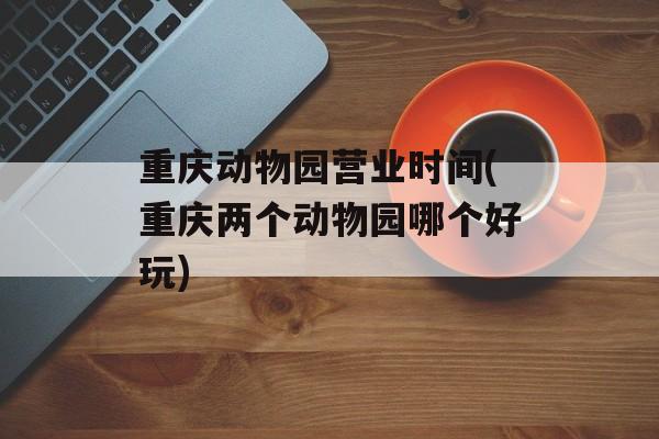 重庆动物园营业时间(重庆两个动物园哪个好玩)-第1张图片-