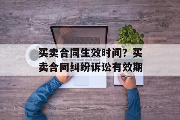 买卖合同生效时间？买卖合同纠纷诉讼有效期-第1张图片-