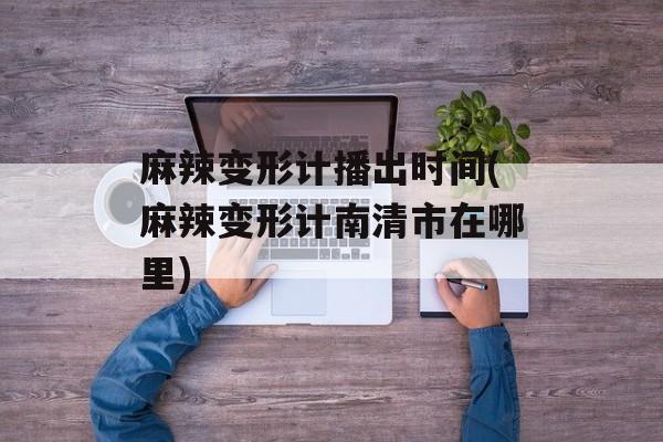 麻辣变形计播出时间(麻辣变形计南清市在哪里)-第1张图片-