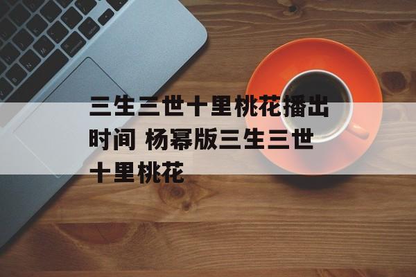 三生三世十里桃花播出时间 杨幂版三生三世十里桃花-第1张图片-