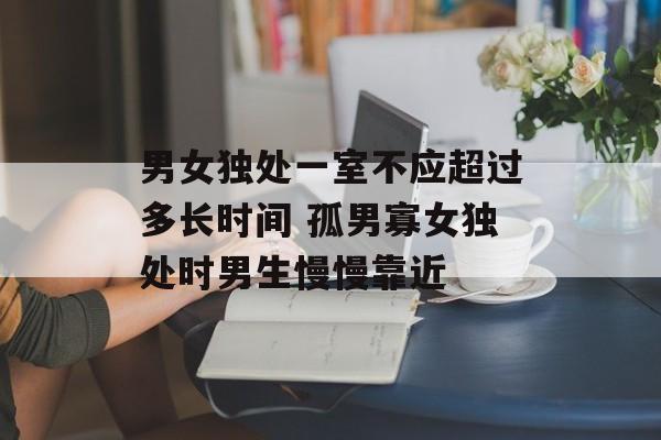 男女独处一室不应超过多长时间 孤男寡女独处时男生慢慢靠近-第1张图片-