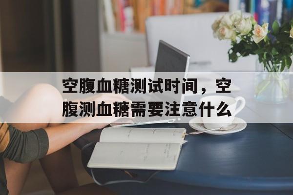 空腹血糖测试时间，空腹测血糖需要注意什么-第1张图片-