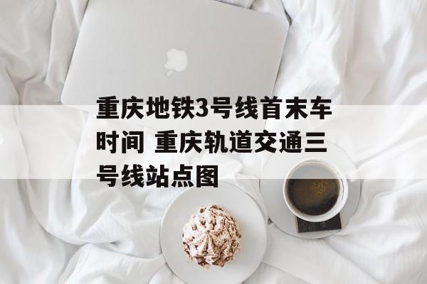 重庆地铁3号线首末车时间 重庆轨道交通三号线站点图-第1张图片-