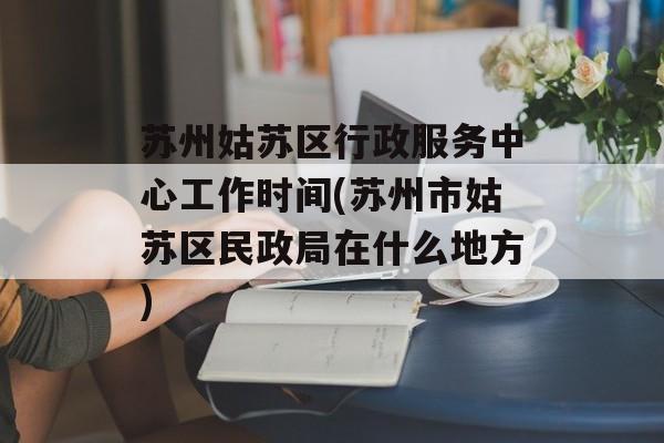 苏州姑苏区行政服务中心工作时间(苏州市姑苏区民政局在什么地方)-第1张图片-