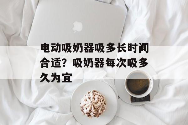 电动吸奶器吸多长时间合适？吸奶器每次吸多久为宜-第1张图片-