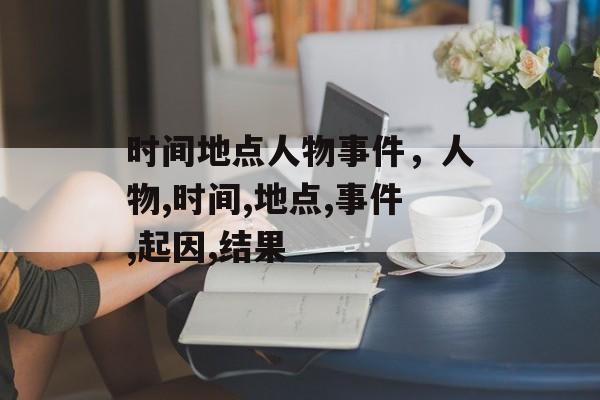 时间地点人物事件，人物,时间,地点,事件,起因,结果-第1张图片-