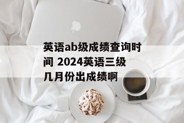 英语ab级成绩查询时间 2024英语三级几月份出成绩啊-第1张图片-